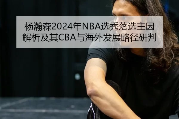 杨瀚森2024年NBA选秀落选主因解析及其CBA与海外发展路径研判